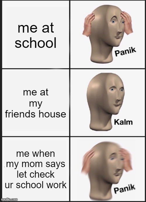 ahh | me at school; me at my friends house; me when my mom says let check ur school work | image tagged in memes,panik kalm panik | made w/ Imgflip meme maker
