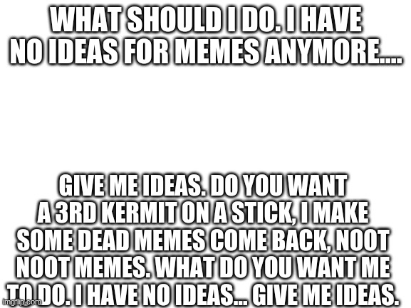 giv mah idas | WHAT SHOULD I DO. I HAVE NO IDEAS FOR MEMES ANYMORE.... GIVE ME IDEAS. DO YOU WANT A 3RD KERMIT ON A STICK, I MAKE SOME DEAD MEMES COME BACK, NOOT NOOT MEMES. WHAT DO YOU WANT ME TO DO. I HAVE NO IDEAS... GIVE ME IDEAS. | image tagged in blank white template,i have no idea what i am doing,please help me,memes | made w/ Imgflip meme maker