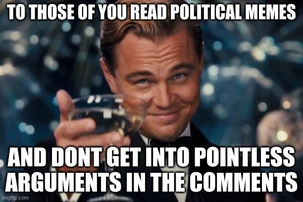 Genuinely true | TO THOSE OF YOU READ POLITICAL MEMES; AND DONT GET INTO POINTLESS ARGUMENTS IN THE COMMENTS | image tagged in memes,leonardo dicaprio cheers | made w/ Imgflip meme maker