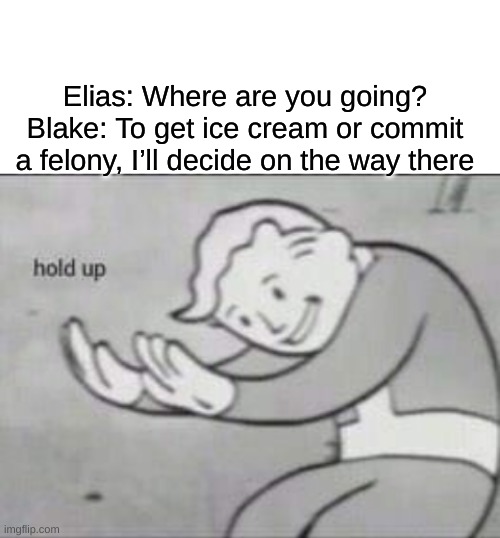 Fallout hold up with space on the top | Elias: Where are you going?
Blake: To get ice cream or commit a felony, I’ll decide on the way there | image tagged in fallout hold up with space on the top | made w/ Imgflip meme maker