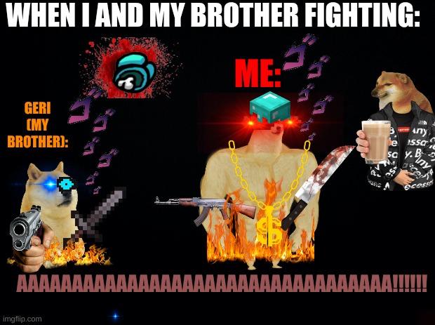 WHEN I AND MY BROTHER FIGHTS | WHEN I AND MY BROTHER FIGHTING:; ME:; GERI (MY BROTHER):; AAAAAAAAAAAAAAAAAAAAAAAAAAAAAAAAAA!!!!!! | image tagged in fighting,aaaaaaaaaaaaaaaaaa,wth | made w/ Imgflip meme maker