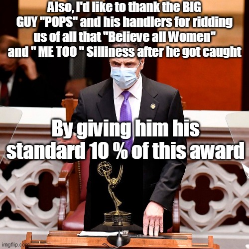 Cuomo Emmy Award Tribute | Also, I'd like to thank the BIG GUY "POPS" and his handlers for ridding us of all that "Believe all Women" and " ME TOO " Silliness after he got caught; By giving him his standard 10 % of this award | image tagged in cuomo emmy,meme | made w/ Imgflip meme maker