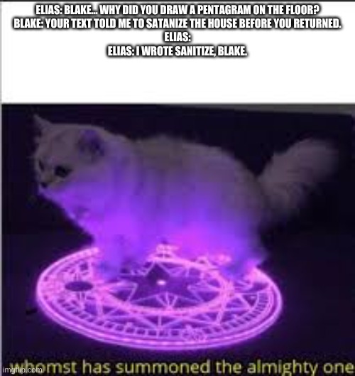 Whomst has Summoned the almighty one | ELIAS: BLAKE... WHY DID YOU DRAW A PENTAGRAM ON THE FLOOR?
BLAKE: YOUR TEXT TOLD ME TO SATANIZE THE HOUSE BEFORE YOU RETURNED.
ELIAS:
ELIAS: I WROTE SANITIZE, BLAKE. | image tagged in whomst has summoned the almighty one | made w/ Imgflip meme maker