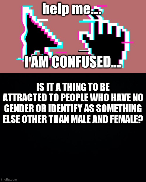 help me.... I AM CONFUSED.... IS IT A THING TO BE ATTRACTED TO PEOPLE WHO HAVE NO GENDER OR IDENTIFY AS SOMETHING ELSE OTHER THAN MALE AND FEMALE? | image tagged in black background | made w/ Imgflip meme maker