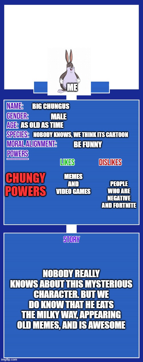 me | ME; BIG CHUNGUS; MALE; AS OLD AS TIME; NOBODY KNOWS, WE THINK ITS CARTOON; BE FUNNY; MEMES AND VIDEO GAMES; CHUNGY POWERS; PEOPLE WHO ARE NEGATIVE AND FORTNITE; NOBODY REALLY KNOWS ABOUT THIS MYSTERIOUS CHARACTER. BUT WE DO KNOW THAT HE EATS THE MILKY WAY, APPEARING OLD MEMES, AND IS AWESOME | image tagged in oc full showcase v2 | made w/ Imgflip meme maker