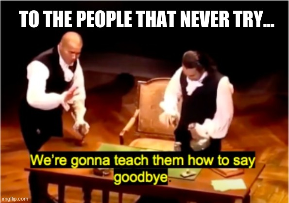 We Will Indeed | TO THE PEOPLE THAT NEVER TRY... | image tagged in we're gonna teach them how to say goodbye hamilton,hamilton,funny,memes | made w/ Imgflip meme maker