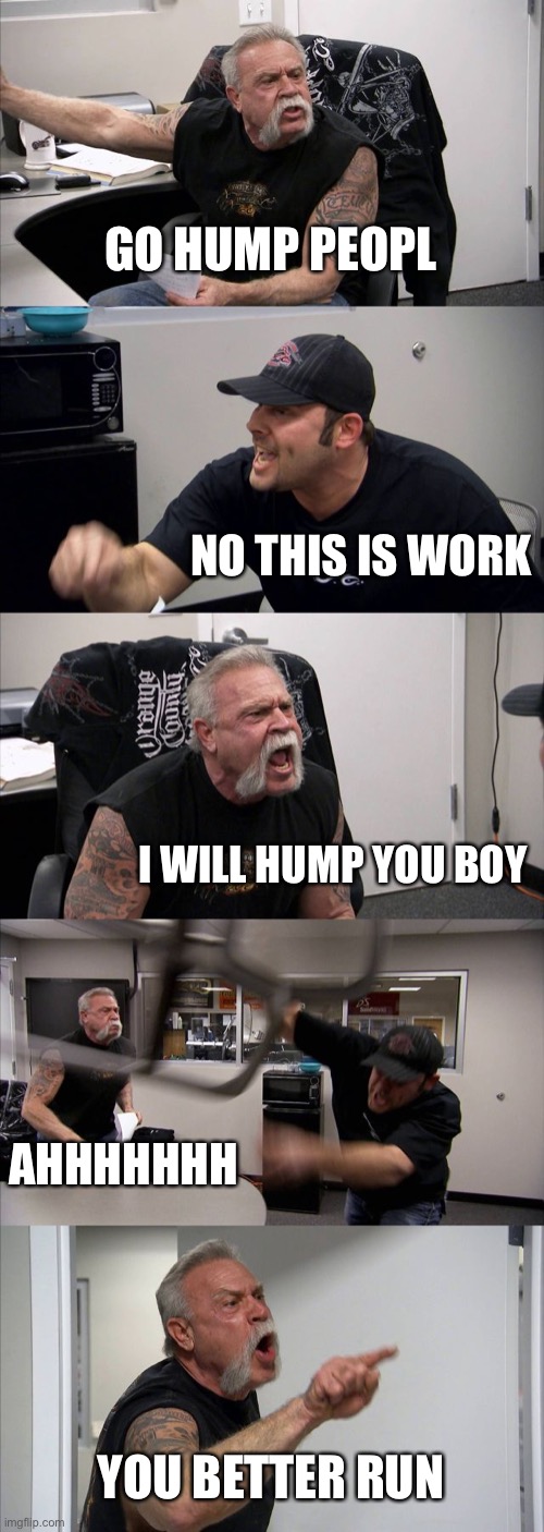 American Chopper Argument Meme | GO HUMP PEOPL; NO THIS IS WORK; I WILL HUMP YOU BOY; AHHHHHHH; YOU BETTER RUN | image tagged in memes,american chopper argument | made w/ Imgflip meme maker