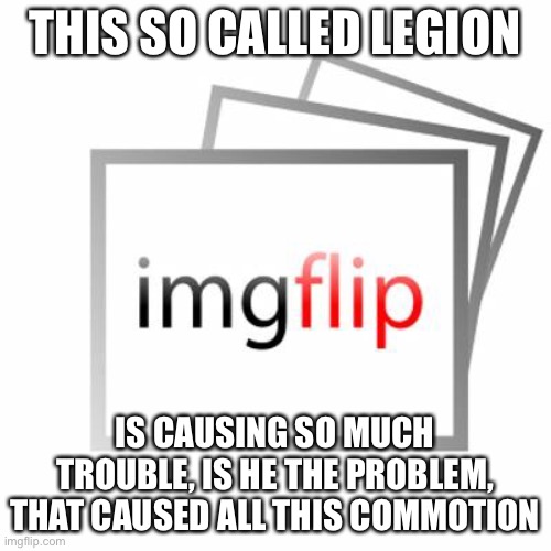 Listen legion, we don’t know who u are but your causing lots of probelm, Like you want to ban people | THIS SO CALLED LEGION; IS CAUSING SO MUCH TROUBLE, IS HE THE PROBLEM, THAT CAUSED ALL THIS COMMOTION | image tagged in imgflip | made w/ Imgflip meme maker