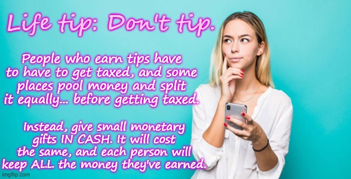 Just my two cents. | Life tip: Don't tip. People who earn tips have to have to get taxed, and some places pool money and split it equally... before getting taxed. Instead, give small monetary gifts IN CASH. It will cost the same, and each person will keep ALL the money they've earned. | made w/ Imgflip meme maker