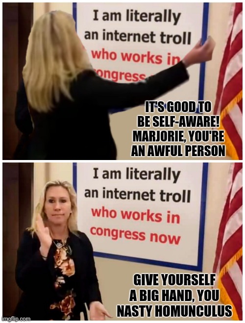 Self-Aware Marjorie | IT'S GOOD TO BE SELF-AWARE!
MARJORIE, YOU'RE AN AWFUL PERSON; GIVE YOURSELF A BIG HAND, YOU
NASTY HOMUNCULUS | image tagged in marjorie taylor greene,troll | made w/ Imgflip meme maker