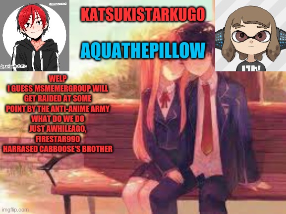 KatsukiStarkugoXAquathepillow | WELP
I GUESS MSMEMERGROUP WILL GET RAIDED AT SOME POINT BY THE ANTI-ANIME ARMY
WHAT DO WE DO
JUST AWHILEAGO, FIRESTAR990 HARRASED CABBOOSE'S BROTHER | image tagged in katsukistarkugoxaquathepillow | made w/ Imgflip meme maker