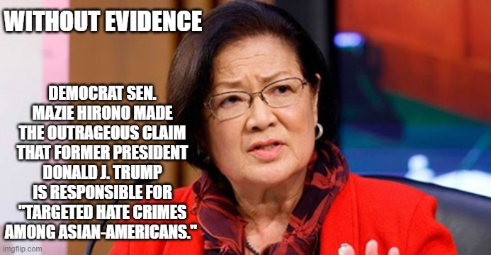 Democrats | WITHOUT EVIDENCE; DEMOCRAT SEN. MAZIE HIRONO MADE THE OUTRAGEOUS CLAIM THAT FORMER PRESIDENT DONALD J. TRUMP IS RESPONSIBLE FOR "TARGETED HATE CRIMES AMONG ASIAN-AMERICANS." | image tagged in democratic party | made w/ Imgflip meme maker