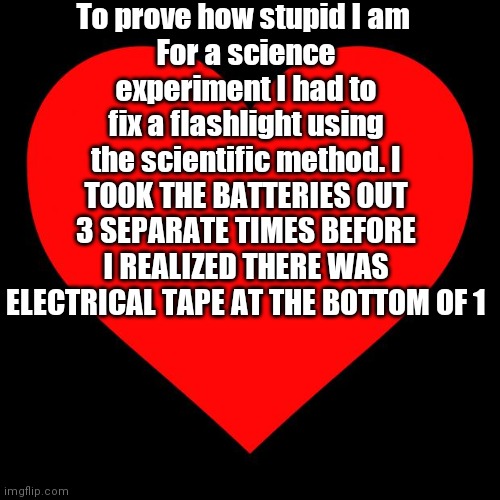 Heart | To prove how stupid I am 
For a science experiment I had to fix a flashlight using the scientific method. I TOOK THE BATTERIES OUT 3 SEPARATE TIMES BEFORE I REALIZED THERE WAS ELECTRICAL TAPE AT THE BOTTOM OF 1 | image tagged in heart | made w/ Imgflip meme maker