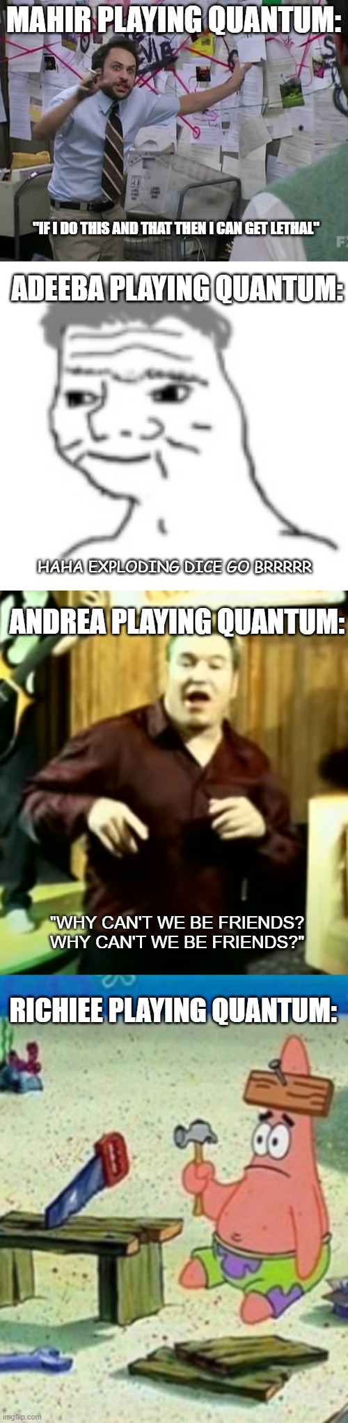 MAHIR PLAYING QUANTUM:; "IF I DO THIS AND THAT THEN I CAN GET LETHAL"; ADEEBA PLAYING QUANTUM:; HAHA EXPLODING DICE GO BRRRRR; ANDREA PLAYING QUANTUM:; "WHY CAN'T WE BE FRIENDS? WHY CAN'T WE BE FRIENDS?"; RICHIEE PLAYING QUANTUM: | image tagged in dale horrible bosses crazy plan | made w/ Imgflip meme maker