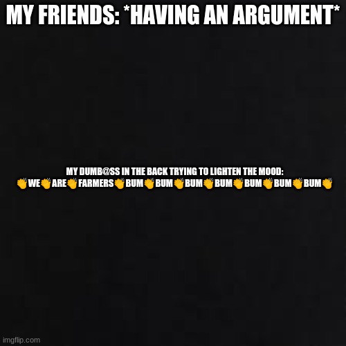 *no title needed* | MY FRIENDS: *HAVING AN ARGUMENT*; MY DUMB@SS IN THE BACK TRYING TO LIGHTEN THE MOOD: 👏WE👏ARE👏FARMERS👏BUM👏BUM👏BUM👏BUM👏BUM👏BUM👏BUM👏 | image tagged in farmers | made w/ Imgflip meme maker