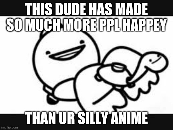 THIS DUDE HAS MADE SO MUCH MORE PPL HAPPEY THAN UR SILLY ANIME | made w/ Imgflip meme maker