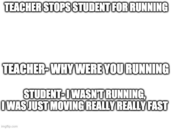 Blank White Template | TEACHER STOPS STUDENT FOR RUNNING; TEACHER- WHY WERE YOU RUNNING; STUDENT- I WASN'T RUNNING, I WAS JUST MOVING REALLY REALLY FAST | image tagged in blank white template | made w/ Imgflip meme maker