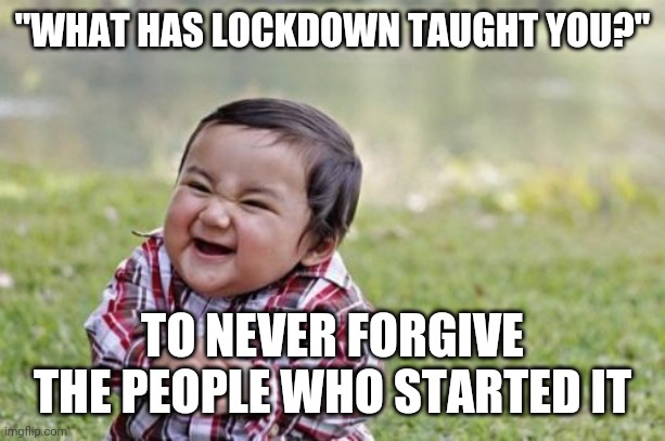 Evil Toddler | "WHAT HAS LOCKDOWN TAUGHT YOU?"; TO NEVER FORGIVE THE PEOPLE WHO STARTED IT | image tagged in memes,evil toddler | made w/ Imgflip meme maker