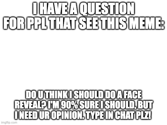 PLZ ANSWER PPL! | I HAVE A QUESTION FOR PPL THAT SEE THIS MEME:; DO U THINK I SHOULD DO A FACE REVEAL? I'M 90% SURE I SHOULD, BUT I NEED UR OPINION. TYPE IN CHAT PLZ! | image tagged in blank white template | made w/ Imgflip meme maker