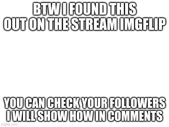 give me time to type it pls | BTW I FOUND THIS OUT ON THE STREAM IMGFLIP; YOU CAN CHECK YOUR FOLLOWERS I WILL SHOW HOW IN COMMENTS | image tagged in blank white template | made w/ Imgflip meme maker