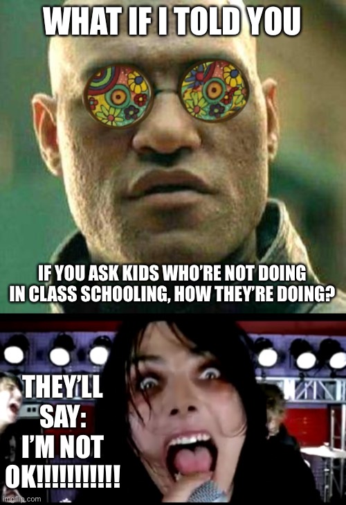 Congratulations, you made another generation of emo kids | WHAT IF I TOLD YOU; IF YOU ASK KIDS WHO’RE NOT DOING IN CLASS SCHOOLING, HOW THEY’RE DOING? THEY’LL SAY: I’M NOT OK!!!!!!!!!!! | image tagged in acid kicks in morpheus | made w/ Imgflip meme maker