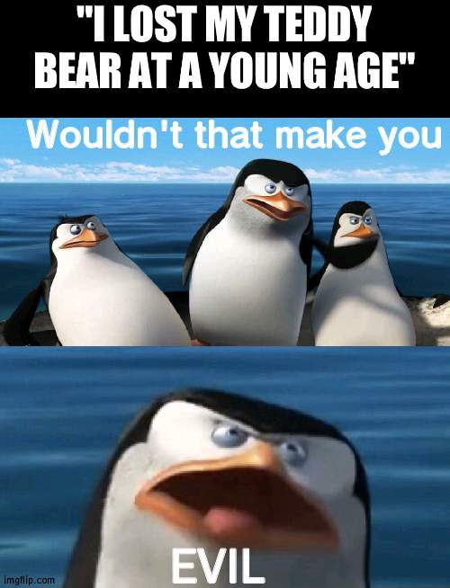 Phineas and Ferb fans would get this | "I LOST MY TEDDY BEAR AT A YOUNG AGE"; Wouldn't that make you; EVIL | image tagged in wouldn't that make you,phineas and ferb | made w/ Imgflip meme maker