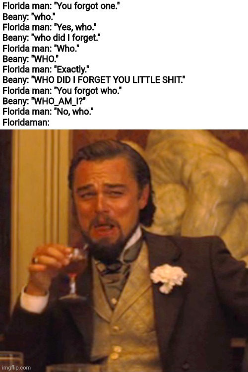 Ahahaha | Florida man: "You forgot one."
Beany: "who."
Florida man: "Yes, who."
Beany: "who did I forget."
Florida man: "Who."
Beany: "WHO."
Florida man: "Exactly."
Beany: "WHO DID I FORGET YOU LITTLE SHIT."
Florida man: "You forgot who."
Beany: "WHO_AM_I?"
Florida man: "No, who."
Floridaman: | image tagged in memes,blank transparent square,funny memes,lmao,furry | made w/ Imgflip meme maker