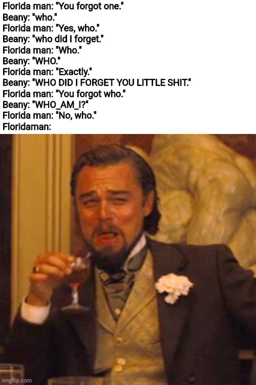 To clarify, "Who" is a person, not who_am_i | Florida man: "You forgot one."
Beany: "who."
Florida man: "Yes, who."
Beany: "who did I forget."
Florida man: "Who."
Beany: "WHO."
Florida man: "Exactly."
Beany: "WHO DID I FORGET YOU LITTLE SHIT."
Florida man: "You forgot who."
Beany: "WHO_AM_I?"
Florida man: "No, who."
Floridaman: | image tagged in memes,blank transparent square,funny memes,laughing leo,lmao,funny | made w/ Imgflip meme maker