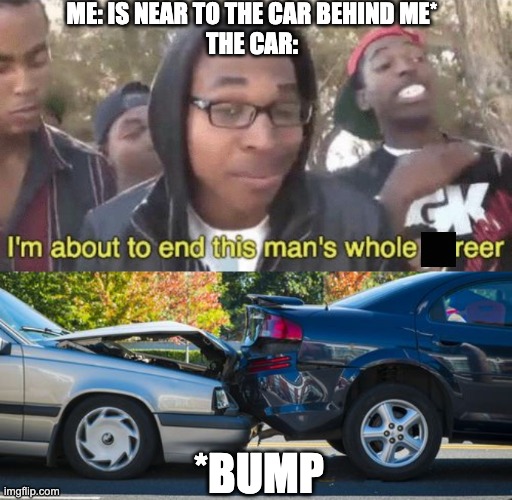 ME: IS NEAR TO THE CAR BEHIND ME*
THE CAR:; *BUMP | image tagged in i m about to end this man s whole career | made w/ Imgflip meme maker