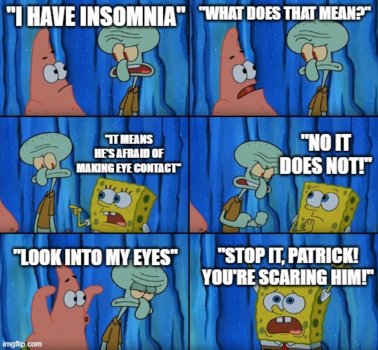 Stop it, Patrick! You're Scaring Him! | "I HAVE INSOMNIA"; "WHAT DOES THAT MEAN?"; "NO IT DOES NOT!"; "IT MEANS HE'S AFRAID OF MAKING EYE CONTACT"; "LOOK INTO MY EYES"; "STOP IT, PATRICK! YOU'RE SCARING HIM!" | image tagged in stop it patrick you're scaring him | made w/ Imgflip meme maker