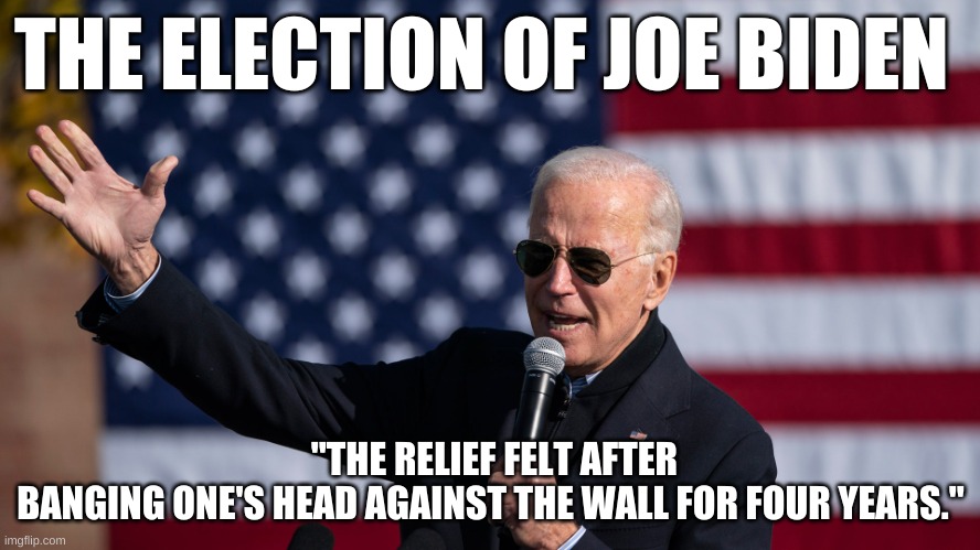 The Election of Joe Biden | THE ELECTION OF JOE BIDEN; "THE RELIEF FELT AFTER BANGING ONE'S HEAD AGAINST THE WALL FOR FOUR YEARS." | image tagged in president joe biden,biden,trump,2020,relief,republican | made w/ Imgflip meme maker