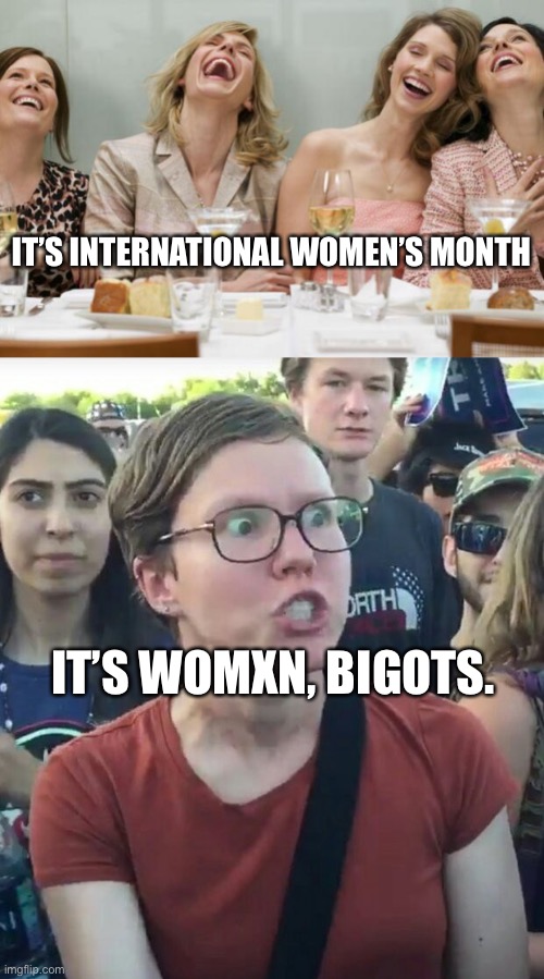 Happy International Womxn Month, folx. |  IT’S INTERNATIONAL WOMEN’S MONTH; IT’S WOMXN, BIGOTS. | image tagged in laughing women,super_triggered | made w/ Imgflip meme maker