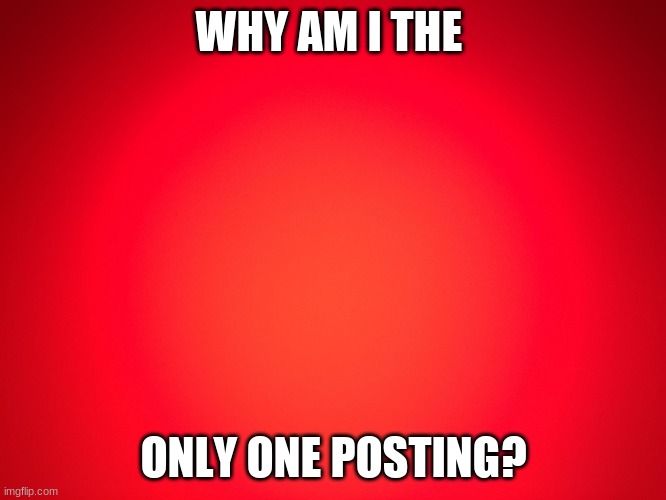 Red Background | WHY AM I THE; ONLY ONE POSTING? | image tagged in red background | made w/ Imgflip meme maker