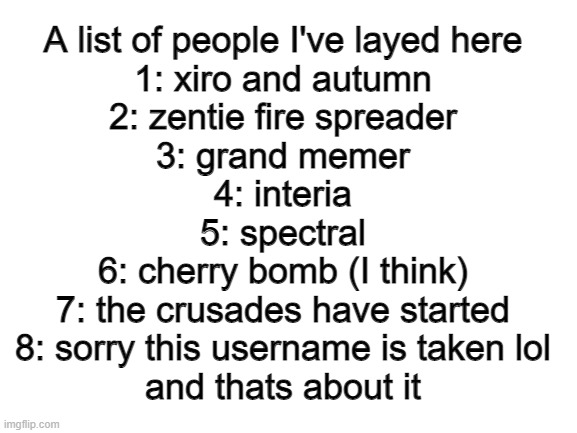 Blank White Template | A list of people I've layed here
1: xiro and autumn
2: zentie fire spreader
3: grand memer
4: interia
5: spectral
6: cherry bomb (I think)
7: the crusades have started
8: sorry this username is taken lol
and thats about it | image tagged in blank white template | made w/ Imgflip meme maker