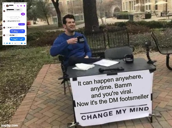 Goodbye Choccy, welcome footsmeller |  It can happen anywhere,
anytime. Bamm and you're viral.
Now it's the DM footsmeller | image tagged in memes,change my mind,funny,viral,foot fetish,hillary emails | made w/ Imgflip meme maker