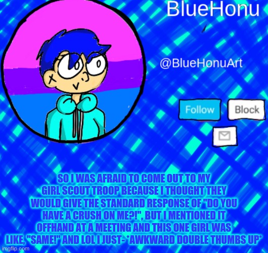 lol *finger guns* | SO I WAS AFRAID TO COME OUT TO MY GIRL SCOUT TROOP BECAUSE I THOUGHT THEY WOULD GIVE THE STANDARD RESPONSE OF "DO YOU HAVE A CRUSH ON ME?!", BUT I MENTIONED IT OFFHAND AT A MEETING AND THIS ONE GIRL WAS LIKE, "SAME!" AND LOL I JUST- *AWKWARD DOUBLE THUMBS UP* | image tagged in bluehonu announcement template | made w/ Imgflip meme maker