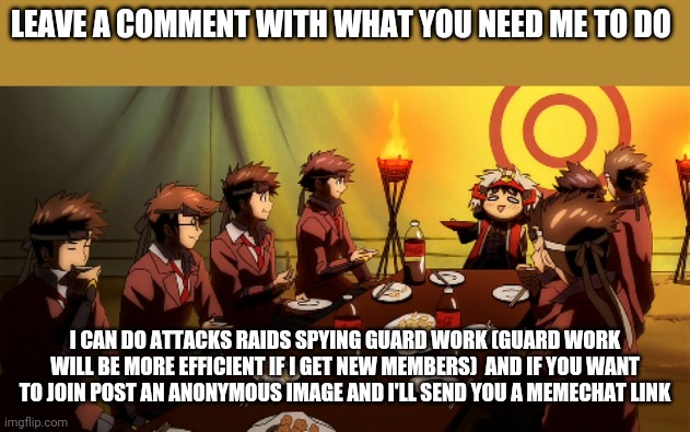 LEAVE A COMMENT WITH WHAT YOU NEED ME TO DO; I CAN DO ATTACKS RAIDS SPYING GUARD WORK (GUARD WORK WILL BE MORE EFFICIENT IF I GET NEW MEMBERS)  AND IF YOU WANT TO JOIN POST AN ANONYMOUS IMAGE AND I'LL SEND YOU A MEMECHAT LINK | image tagged in anime | made w/ Imgflip meme maker