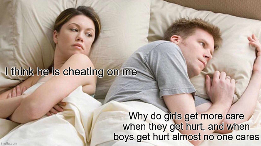 I Bet He's Thinking About Other Women | I think he is cheating on me; Why do girls get more care when they get hurt, and when boys get hurt almost no one cares | image tagged in memes,i bet he's thinking about other women | made w/ Imgflip meme maker