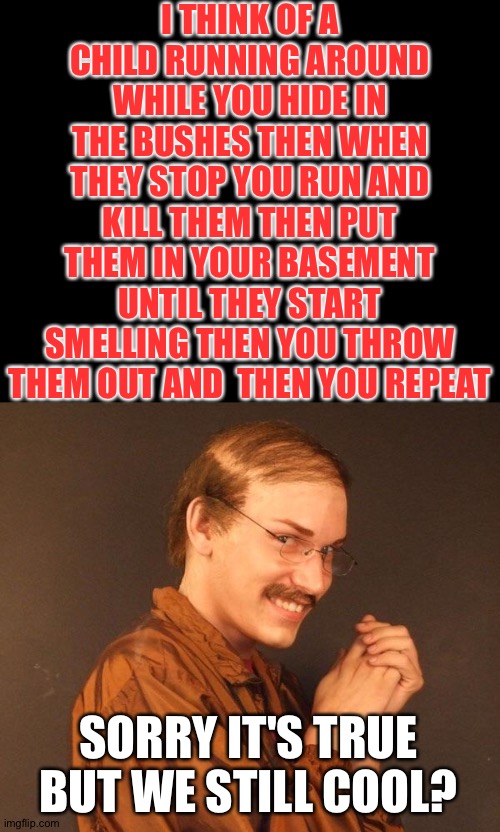 I THINK OF A CHILD RUNNING AROUND WHILE YOU HIDE IN THE BUSHES THEN WHEN THEY STOP YOU RUN AND KILL THEM THEN PUT THEM IN YOUR BASEMENT UNTI | image tagged in creepy guy | made w/ Imgflip meme maker