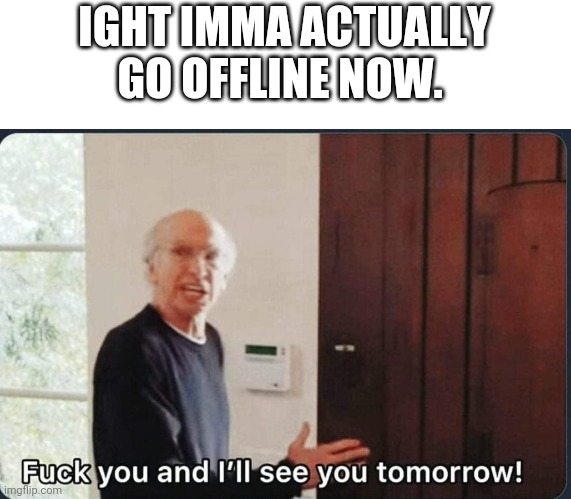 F**k you I'll see you tomorrow | IGHT IMMA ACTUALLY GO OFFLINE NOW. | image tagged in f k you i'll see you tomorrow | made w/ Imgflip meme maker