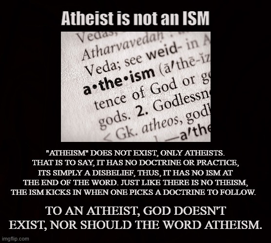 Godless |  Atheist is not an ISM; "ATHEISM" DOES NOT EXIST, ONLY ATHEISTS. THAT IS TO SAY, IT HAS NO DOCTRINE OR PRACTICE, ITS SIMPLY A DISBELIEF, THUS, IT HAS NO ISM AT THE END OF THE WORD. JUST LIKE THERE IS NO THEISM, THE ISM KICKS IN WHEN ONE PICKS A DOCTRINE TO FOLLOW. TO AN ATHEIST, GOD DOESN'T EXIST, NOR SHOULD THE WORD ATHEISM. | image tagged in atheist,theist,religion,doctrine,god,godless | made w/ Imgflip meme maker