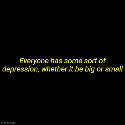 Yep | Everyone has some sort of depression, whether it be big or small | image tagged in plain black template | made w/ Imgflip meme maker