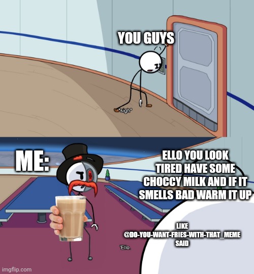 Choccy ello | YOU GUYS; ME:; ELLO YOU LOOK TIRED HAVE SOME CHOCCY MILK AND IF IT SMELLS BAD WARM IT UP; LIKE @DO-YOU-WANT-FRIES-WITH-THAT_MEME
SAID | image tagged in ello | made w/ Imgflip meme maker