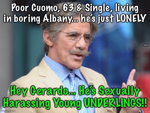 Geraldo Actually Talks Like This.  They’re ALL Pedo Pervs | Poor Cuomo, 63 & Single, living in boring Albany... he’s just LONELY; MRA; Hey Gerardo... He’s Sexually Harassing Young UNDERLINGS!! | image tagged in first world skeptical geraldo | made w/ Imgflip meme maker