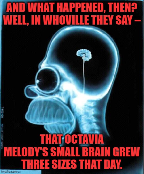 homer simpson x-ray | AND WHAT HAPPENED, THEN? WELL, IN WHOVILLE THEY SAY – THAT OCTAVIA MELODY'S SMALL BRAIN GREW THREE SIZES THAT DAY. | image tagged in homer simpson x-ray | made w/ Imgflip meme maker