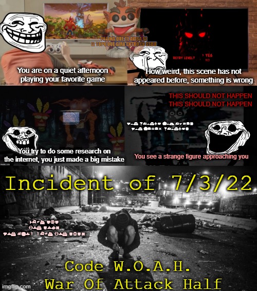 Incident 34252 | How weird, this scene has not appeared before, something is wrong; You are on a quiet afternoon playing your favorite game; THIS SHOULD NOT HAPPEN
THIS SHOULD NOT HAPPEN; You should not have!
You never should! You try to do some research on the internet, you just made a big mistake; You see a strange figure approaching you; Incident of 7/3/22; What did you do?!
You know what you did! Code W.O.A.H.
 War Of Attack Half | image tagged in crash bandicoot,creepy,potato | made w/ Imgflip meme maker