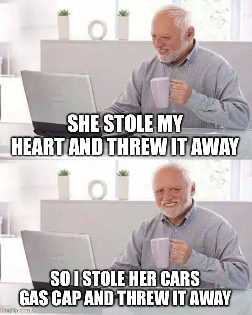 That’s some spiteful crap there harold | SHE STOLE MY
HEART AND THREW IT AWAY; SO I STOLE HER CARS GAS CAP AND THREW IT AWAY | image tagged in memes,hide the pain harold | made w/ Imgflip meme maker