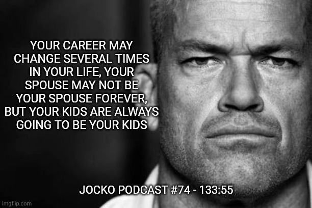 Jocko's Advice | YOUR CAREER MAY CHANGE SEVERAL TIMES IN YOUR LIFE, YOUR SPOUSE MAY NOT BE YOUR SPOUSE FOREVER, BUT YOUR KIDS ARE ALWAYS
GOING TO BE YOUR KIDS; JOCKO PODCAST #74 - 133:55 | image tagged in jocko willink,getafterit,jockopodcast | made w/ Imgflip meme maker