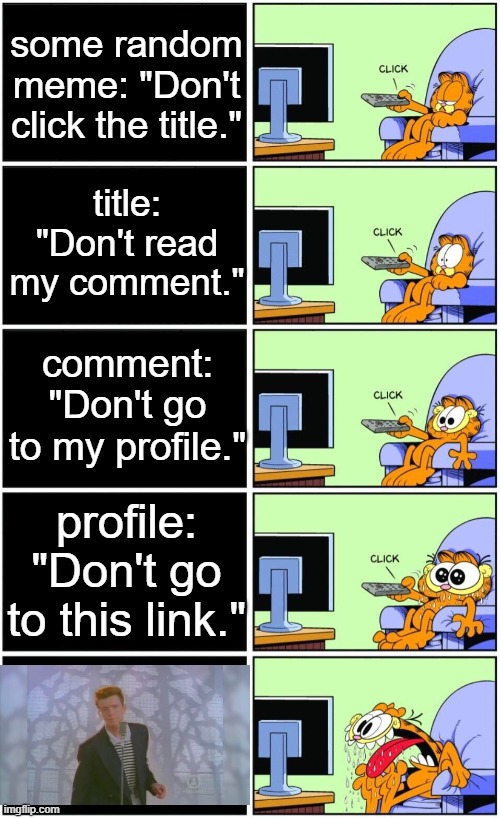 https://www.youtube.com/watch?v=dQw4w9WgXcQ | some random meme: "Don't click the title."; title: "Don't read my comment."; comment: "Don't go to my profile."; profile: "Don't go to this link." | image tagged in memes,garfield reaction,don't do it,rick rolled | made w/ Imgflip meme maker