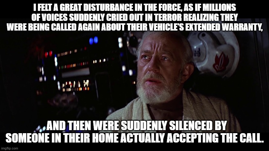 auto warranty calls | I FELT A GREAT DISTURBANCE IN THE FORCE, AS IF MILLIONS OF VOICES SUDDENLY CRIED OUT IN TERROR REALIZING THEY WERE BEING CALLED AGAIN ABOUT THEIR VEHICLE'S EXTENDED WARRANTY, AND THEN WERE SUDDENLY SILENCED BY SOMEONE IN THEIR HOME ACTUALLY ACCEPTING THE CALL. | image tagged in ben kenobi - great disturbance in the force | made w/ Imgflip meme maker